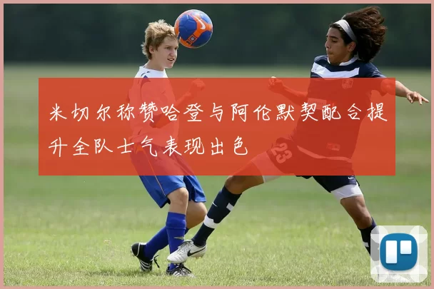 米切尔称赞哈登与阿伦默契配合提升全队士气表现出色
