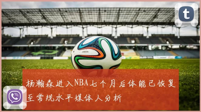 杨瀚森进入NBA七个月后体能已恢复至常规水平媒体人分析