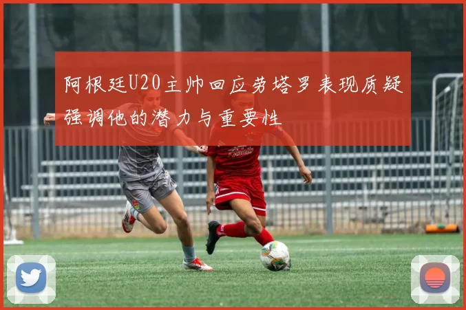 阿根廷U20主帅回应劳塔罗表现质疑强调他的潜力与重要性