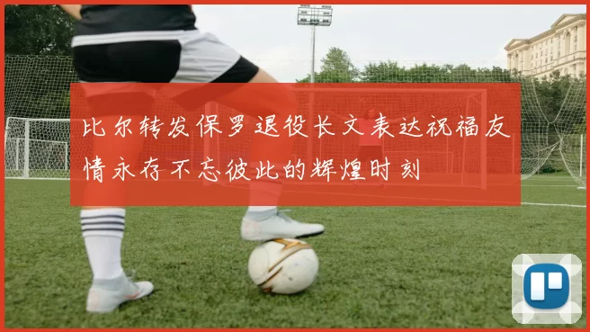 比尔转发保罗退役长文表达祝福友情永存不忘彼此的辉煌时刻