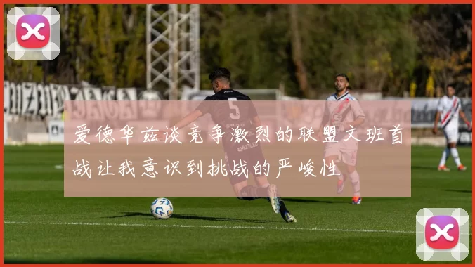 爱德华兹谈竞争激烈的联盟文班首战让我意识到挑战的严峻性