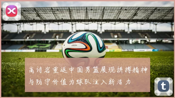 高诗岩重返中国男篮展现拼搏精神与防守价值为球队注入新活力