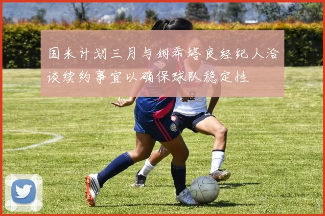 国米计划三月与姆希塔良经纪人洽谈续约事宜以确保球队稳定性