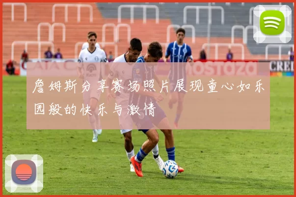 詹姆斯分享赛场照片展现童心如乐园般的快乐与激情