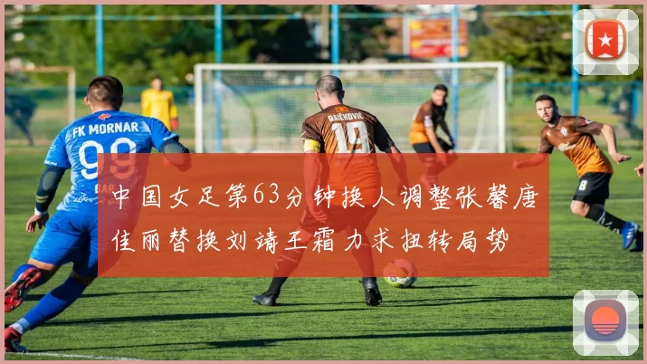 中国女足第63分钟换人调整张馨唐佳丽替换刘靖王霜力求扭转局势