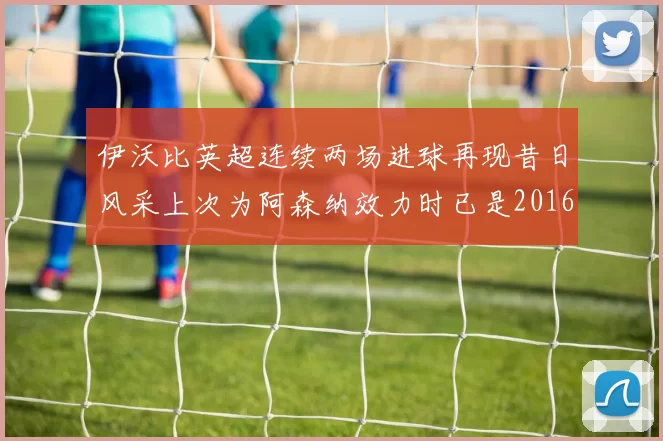 伊沃比英超连续两场进球再现昔日风采上次为阿森纳效力时已是2016年