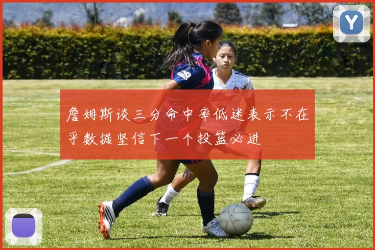 詹姆斯谈三分命中率低迷表示不在乎数据坚信下一个投篮必进